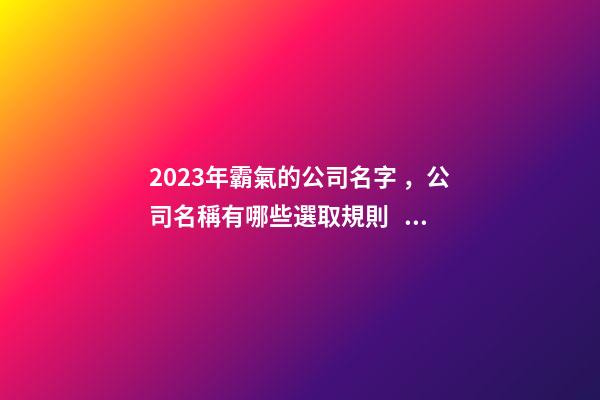 2023年霸氣的公司名字，公司名稱有哪些選取規則？